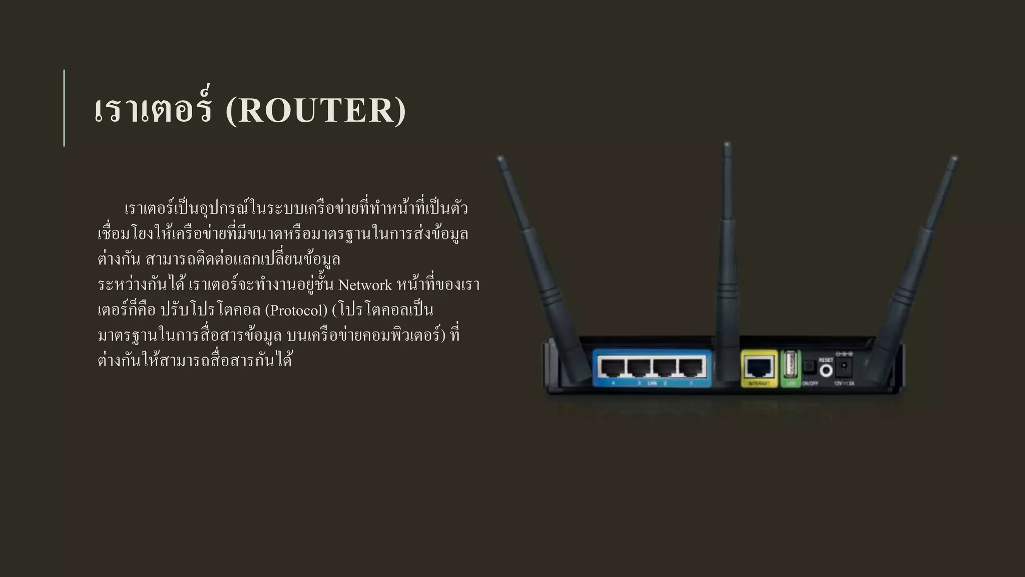 เราเตอร์ (ROUTER)
เราเตอร์เป็นอุปกรณ์ในระบบเครือข่ายที่ทาหน้าที่เป็นตัว
เชื่อมโยงให้เครือข่ายที่มีขนาดหรือมาตรฐานในการส่งข้อมูล
ต่างกัน สามารถติดต่อแลกเปลี่ยนข้อมูล
ระหว่างกันได้เราเตอร์จะทางานอยู่ชั้น Network หน้าที่ของเรา
เตอร์ก็คือ ปรับโปรโตคอล (Protocol) (โปรโตคอลเป็น
มาตรฐานในการสื่อสารข้อมูล บนเครือข่ายคอมพิวเตอร์) ที่
ต่างกันให้สามารถสื่อสารกันได้
 