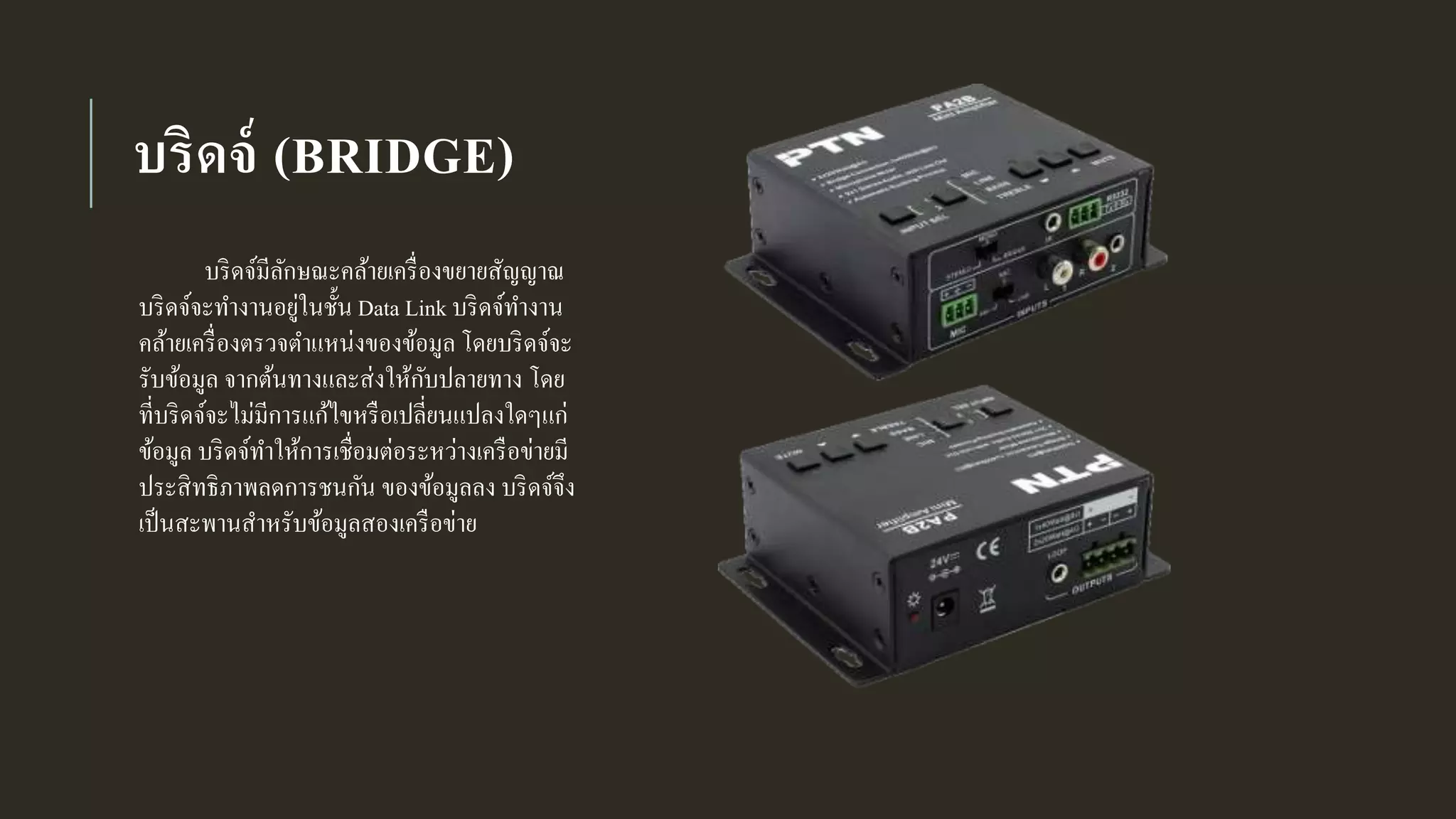 บริดจ์ (BRIDGE)
บริดจ์มีลักษณะคล้ายเครื่องขยายสัญญาณ
บริดจ์จะทางานอยู่ในชั้น Data Link บริดจ์ทางาน
คล้ายเครื่องตรวจตาแหน่งของข้อมูล โดยบริดจ์จะ
รับข้อมูล จากต้นทางและส่งให้กับปลายทาง โดย
ที่บริดจ์จะไม่มีการแก้ไขหรือเปลี่ยนแปลงใดๆแก่
ข้อมูล บริดจ์ทาให้การเชื่อมต่อระหว่างเครือข่ายมี
ประสิทธิภาพลดการชนกัน ของข้อมูลลง บริดจ์จึง
เป็นสะพานสาหรับข้อมูลสองเครือข่าย
 