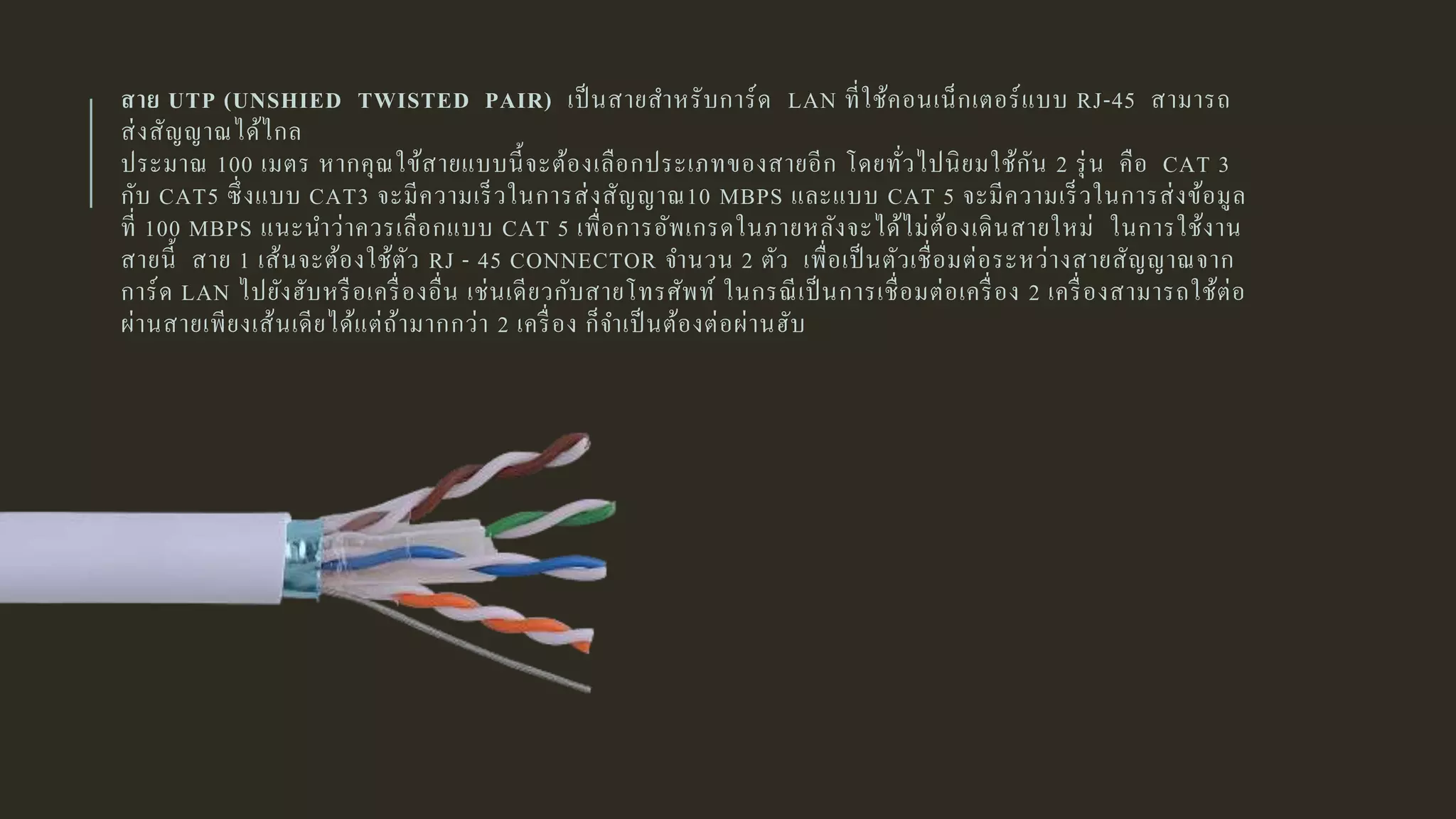สาย UTP (UNSHIED TWISTED PAIR) เป็นสายสาหรับการ์ด LAN ที่ใช้คอนเน็กเตอร์แบบ RJ-45 สามารถ
ส่งสัญญาณได้ไกล
ประมาณ 100 เมตร หากคุณใข้สายแบบนี้จะต้องเลือกประเภทของสายอีก โดยทั่วไปนิยมใช้กัน 2 รุ่น คือ CAT 3
กับ CAT5 ซึ่งแบบ CAT3 จะมีความเร็วในการส่งสัญญาณ10 MBPS และแบบ CAT 5 จะมีความเร็วในการส่งข้อมูล
ที่ 100 MBPS แนะนาว่าควรเลือกแบบ CAT 5 เพื่อการอัพเกรดในภายหลังจะได้ไม่ต้องเดินสายใหม่ ในการใช้งาน
สายนี้ สาย 1 เส้นจะต้องใช้ตัว RJ - 45 CONNECTOR จานวน 2 ตัว เพื่อเป็นตัวเชื่อมต่อระหว่างสายสัญญาณจาก
การ์ด LAN ไปยังฮับหรือเครื่องอื่น เช่นเดียวกับสายโทรศัพท์ ในกรณีเป็นการเชื่อมต่อเครื่อง 2 เครื่องสามารถใช้ต่อ
ผ่านสายเพียงเส้นเดียได้แต่ถ้ามากกว่า 2 เครื่อง ก็จาเป็นต้องต่อผ่านฮับ
 