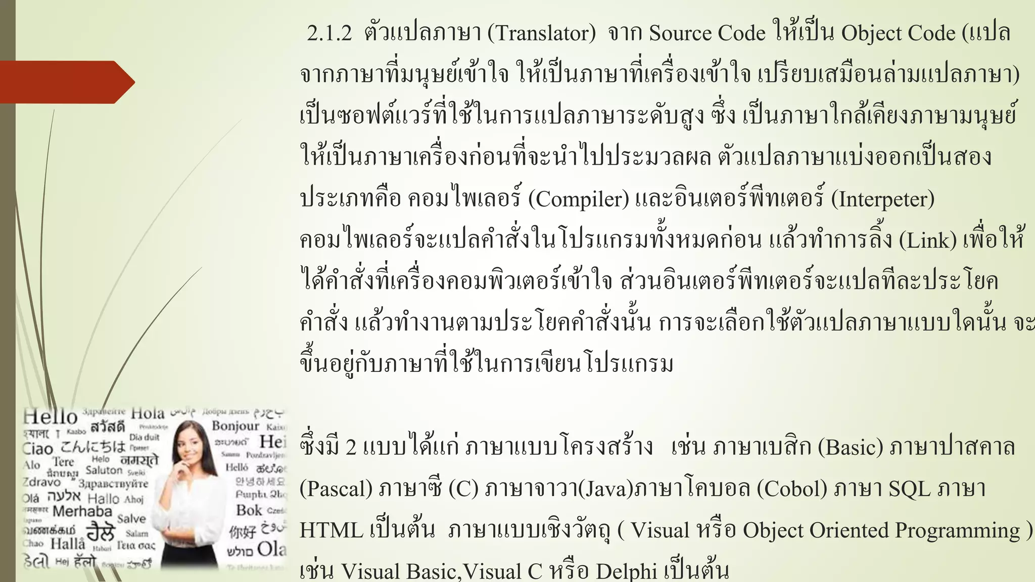 2.1.2 ตัวแปลภำษำ (Translator) จำก Source Code ให้เป็น Object Code (แปล
จำกภำษำที่มนุษย์เข้ำใจ ให้เป็นภำษำที่เครื่องเข้ำใจ เปรียบเสมือนล่ำมแปลภำษำ)
เป็นซอฟต์แวร์ที่ใช้ในกำรแปลภำษำระดับสูง ซึ่ง เป็นภำษำใกล้เคียงภำษำมนุษย์
ให้เป็นภำษำเครื่องก่อนที่จะนำไปประมวลผล ตัวแปลภำษำแบ่งออกเป็นสอง
ประเภทคือ คอมไพเลอร์ (Compiler) และอินเตอร์พีทเตอร์ (Interpeter)
คอมไพเลอร์จะแปลคำสั่งในโปรแกรมทั้งหมดก่อน แล้วทำกำรลิ้ง (Link) เพื่อให้
ได้คำสั่งที่เครื่องคอมพิวเตอร์เข้ำใจ ส่วนอินเตอร์พีทเตอร์จะแปลทีละประโยค
คำสั่ง แล้วทำงำนตำมประโยคคำสั่งนั้น กำรจะเลือกใช้ตัวแปลภำษำแบบใดนั้น จะ
ขึ้นอยู่กับภำษำที่ใช้ในกำรเขียนโปรแกรม
ซึ่งมี 2 แบบได้แก่ ภำษำแบบโครงสร้ำง เช่น ภำษำเบสิก (Basic) ภำษำปำสคำล
(Pascal) ภำษำซี (C) ภำษำจำวำ(Java)ภำษำโคบอล (Cobol) ภำษำ SQL ภำษำ
HTML เป็นต้น ภำษำแบบเชิงวัตถุ ( Visual หรือ Object Oriented Programming )
เช่น Visual Basic,Visual C หรือ Delphi เป็นต้น
 