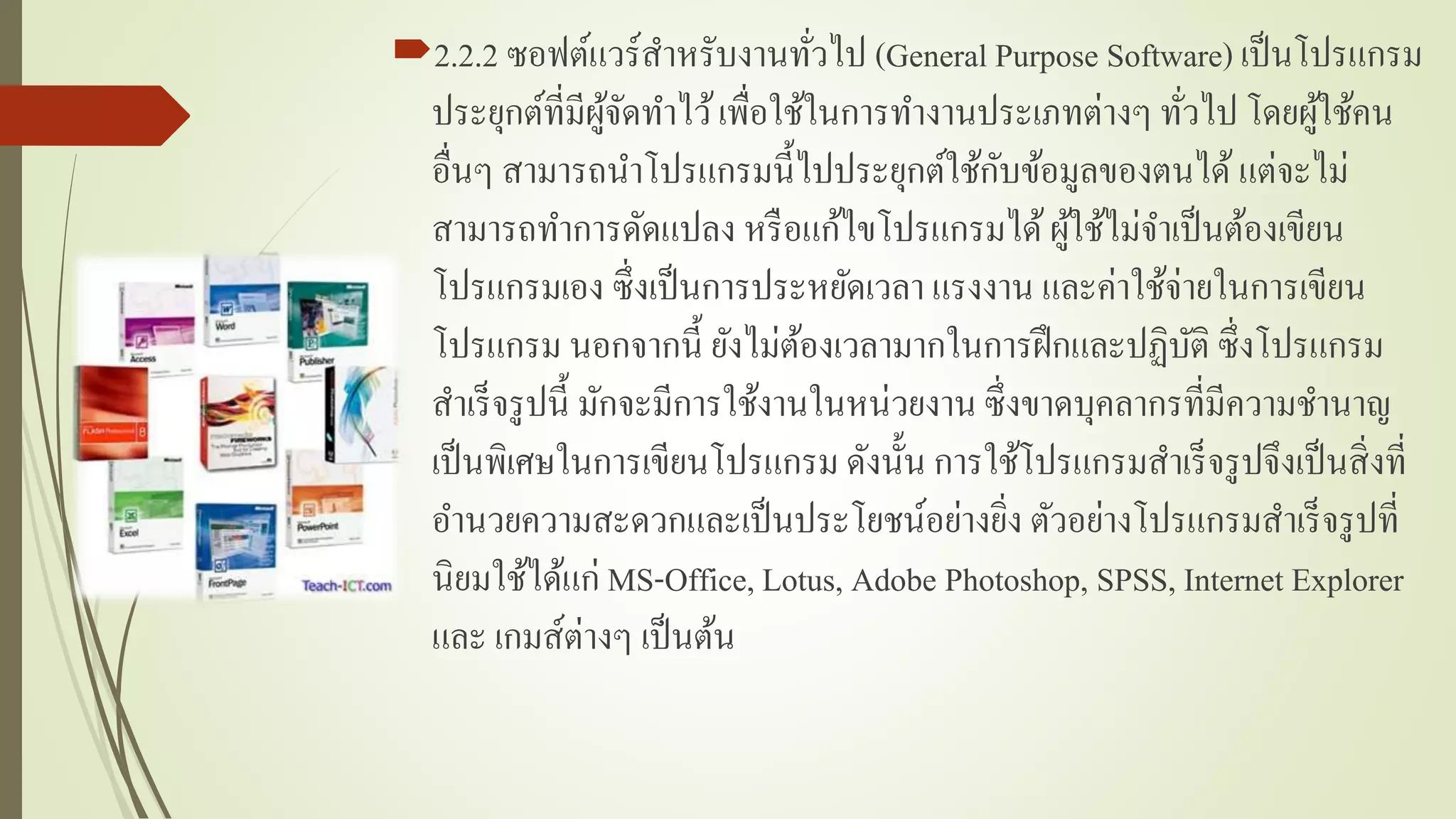 2.2.2 ซอฟต์แวร์สำหรับงำนทั่วไป (General Purpose Software) เป็นโปรแกรม
ประยุกต์ที่มีผู้จัดทำไว้เพื่อใช้ในกำรทำงำนประเภทต่ำงๆ ทั่วไป โดยผู้ใช้คน
อื่นๆ สำมำรถนำโปรแกรมนี้ไปประยุกต์ใช้กับข้อมูลของตนได้แต่จะไม่
สำมำรถทำกำรดัดแปลง หรือแก้ไขโปรแกรมได้ผู้ใช้ไม่จำเป็นต้องเขียน
โปรแกรมเอง ซึ่งเป็นกำรประหยัดเวลำ แรงงำน และค่ำใช้จ่ำยในกำรเขียน
โปรแกรม นอกจำกนี้ ยังไม่ต้องเวลำมำกในกำรฝึกและปฏิบัติ ซึ่งโปรแกรม
สำเร็จรูปนี้ มักจะมีกำรใช้งำนในหน่วยงำน ซึ่งขำดบุคลำกรที่มีควำมชำนำญ
เป็นพิเศษในกำรเขียนโปรแกรม ดังนั้น กำรใช้โปรแกรมสำเร็จรูปจึงเป็นสิ่งที่
อำนวยควำมสะดวกและเป็นประโยชน์อย่ำงยิ่ง ตัวอย่ำงโปรแกรมสำเร็จรูปที่
นิยมใช้ได้แก่ MS-Office, Lotus, Adobe Photoshop, SPSS, Internet Explorer
และ เกมส์ต่ำงๆ เป็นต้น
 
