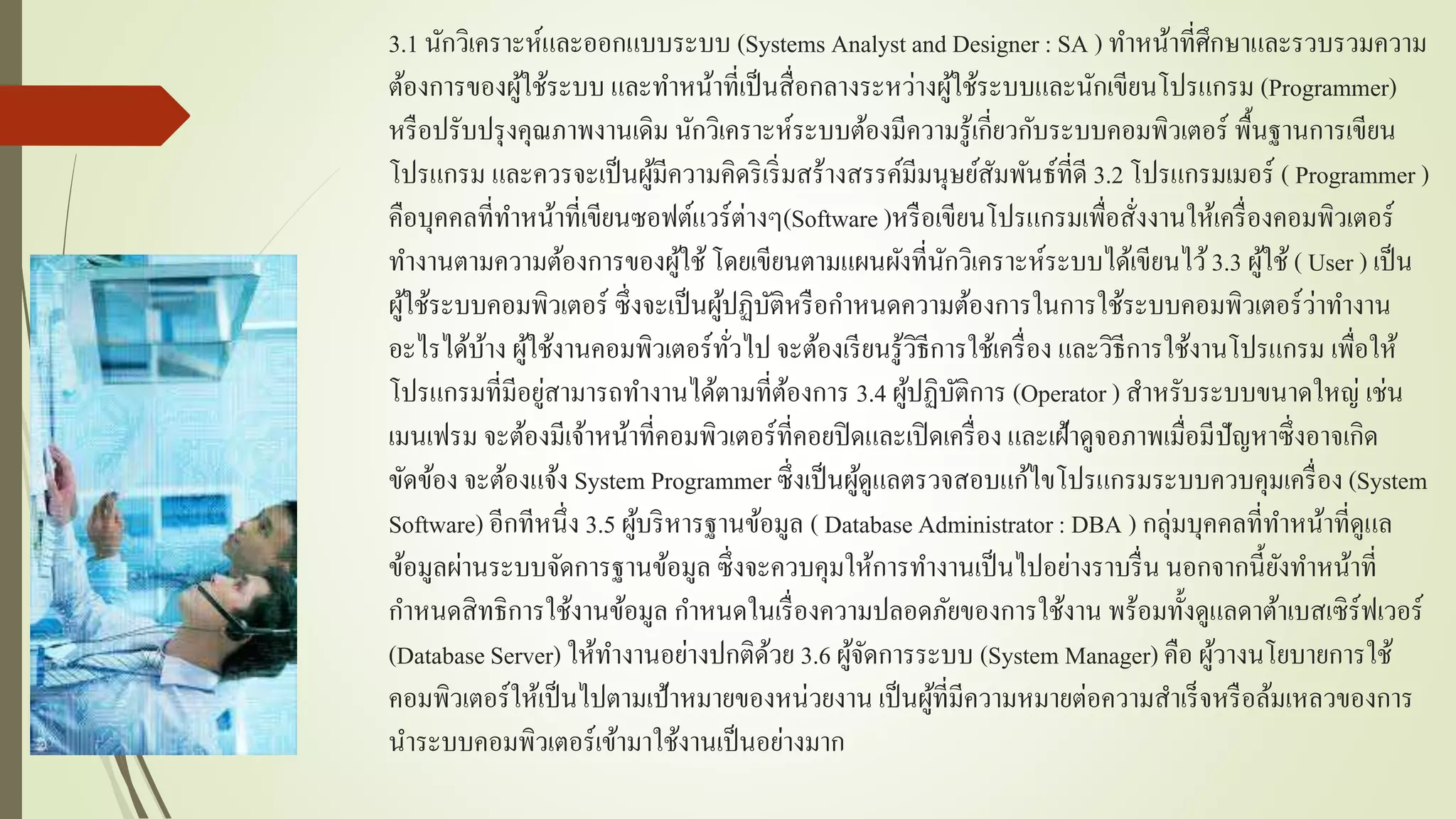 3.1 นักวิเครำะห์และออกแบบระบบ (Systems Analyst and Designer : SA ) ทำหน้ำที่ศึกษำและรวบรวมควำม
ต้องกำรของผู้ใช้ระบบ และทำหน้ำที่เป็นสื่อกลำงระหว่ำงผู้ใช้ระบบและนักเขียนโปรแกรม (Programmer)
หรือปรับปรุงคุณภำพงำนเดิม นักวิเครำะห์ระบบต้องมีควำมรู้เกี่ยวกับระบบคอมพิวเตอร์ พื้นฐำนกำรเขียน
โปรแกรม และควรจะเป็นผู้มีควำมคิดริเริ่มสร้ำงสรรค์มีมนุษย์สัมพันธ์ที่ดี 3.2 โปรแกรมเมอร์ ( Programmer )
คือบุคคลที่ทำหน้ำที่เขียนซอฟต์แวร์ต่ำงๆ(Software )หรือเขียนโปรแกรมเพื่อสั่งงำนให้เครื่องคอมพิวเตอร์
ทำงำนตำมควำมต้องกำรของผู้ใช้โดยเขียนตำมแผนผังที่นักวิเครำะห์ระบบได้เขียนไว้3.3 ผู้ใช้ ( User ) เป็น
ผู้ใช้ระบบคอมพิวเตอร์ ซึ่งจะเป็นผู้ปฏิบัติหรือกำหนดควำมต้องกำรในกำรใช้ระบบคอมพิวเตอร์ว่ำทำงำน
อะไรได้บ้ำง ผู้ใช้งำนคอมพิวเตอร์ทั่วไป จะต้องเรียนรู้วิธีกำรใช้เครื่อง และวิธีกำรใช้งำนโปรแกรม เพื่อให้
โปรแกรมที่มีอยู่สำมำรถทำงำนได้ตำมที่ต้องกำร 3.4 ผู้ปฏิบัติกำร (Operator ) สำหรับระบบขนำดใหญ่ เช่น
เมนเฟรม จะต้องมีเจ้ำหน้ำที่คอมพิวเตอร์ที่คอยปิดและเปิดเครื่อง และเฝ้ำดูจอภำพเมื่อมีปัญหำซึ่งอำจเกิด
ขัดข้อง จะต้องแจ้ง System Programmer ซึ่งเป็นผู้ดูแลตรวจสอบแก้ไขโปรแกรมระบบควบคุมเครื่อง (System
Software) อีกทีหนึ่ง 3.5 ผู้บริหำรฐำนข้อมูล ( Database Administrator: DBA ) กลุ่มบุคคลที่ทำหน้ำที่ดูแล
ข้อมูลผ่ำนระบบจัดกำรฐำนข้อมูล ซึ่งจะควบคุมให้กำรทำงำนเป็นไปอย่ำงรำบรื่น นอกจำกนี้ยังทำหน้ำที่
กำหนดสิทธิกำรใช้งำนข้อมูล กำหนดในเรื่องควำมปลอดภัยของกำรใช้งำน พร้อมทั้งดูแลดำต้ำเบสเซิร์ฟเวอร์
(Database Server) ให้ทำงำนอย่ำงปกติด้วย 3.6 ผู้จัดกำรระบบ (System Manager) คือ ผู้วำงนโยบำยกำรใช้
คอมพิวเตอร์ให้เป็นไปตำมเป้ำหมำยของหน่วยงำน เป็นผู้ที่มีควำมหมำยต่อควำมสำเร็จหรือล้มเหลวของกำร
นำระบบคอมพิวเตอร์เข้ำมำใช้งำนเป็นอย่ำงมำก
 