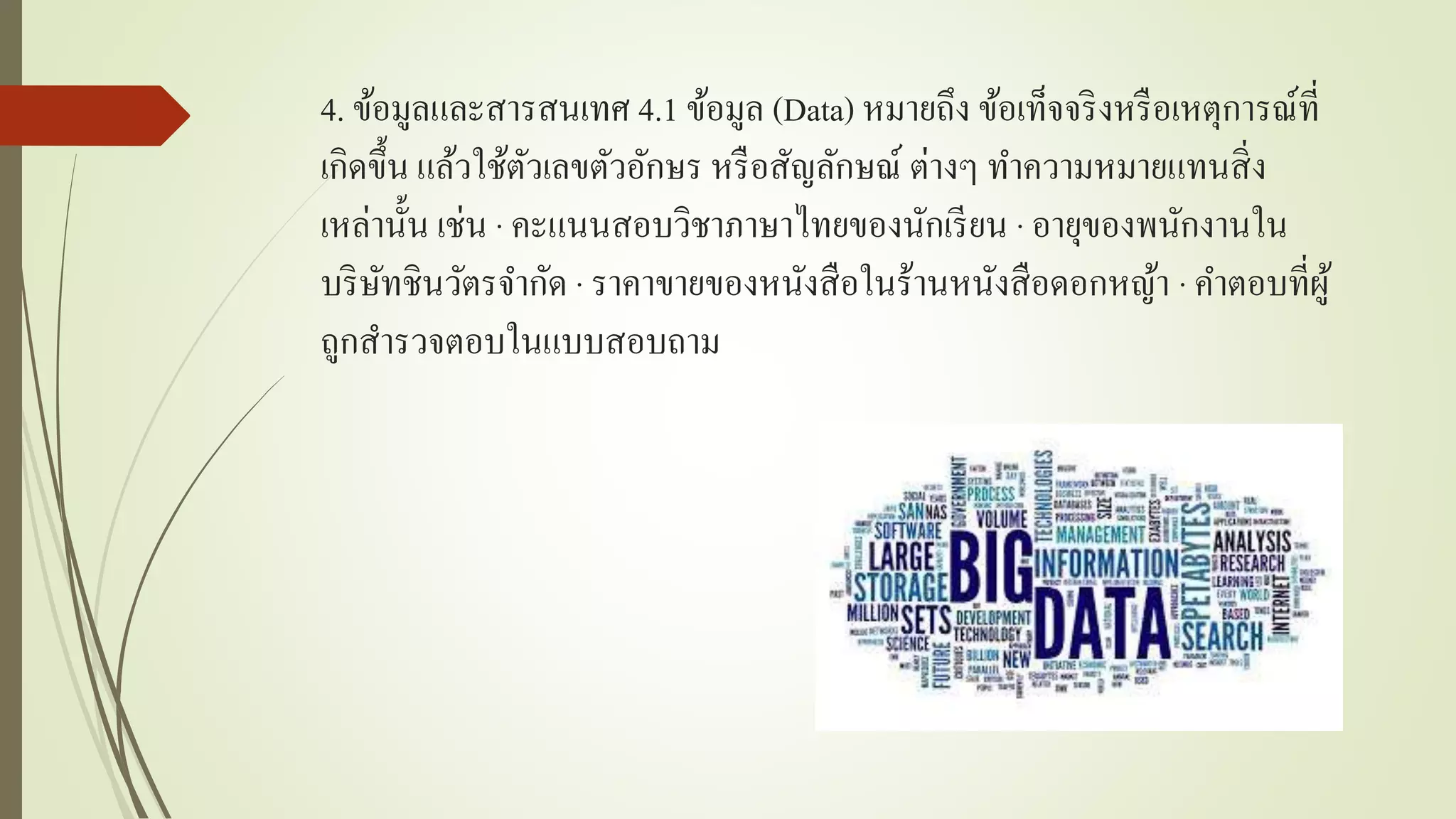 4. ข้อมูลและสำรสนเทศ 4.1 ข้อมูล (Data) หมำยถึง ข้อเท็จจริงหรือเหตุกำรณ์ที่
เกิดขึ้น แล้วใช้ตัวเลขตัวอักษร หรือสัญลักษณ์ ต่ำงๆ ทำควำมหมำยแทนสิ่ง
เหล่ำนั้น เช่น · คะแนนสอบวิชำภำษำไทยของนักเรียน · อำยุของพนักงำนใน
บริษัทชินวัตรจำกัด · รำคำขำยของหนังสือในร้ำนหนังสือดอกหญ้ำ · คำตอบที่ผู้
ถูกสำรวจตอบในแบบสอบถำม
 