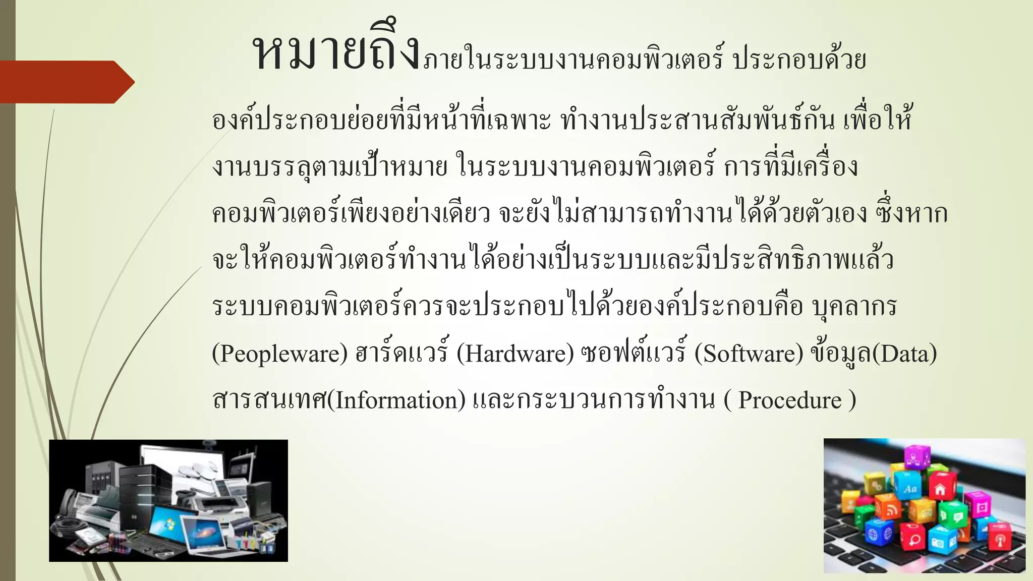 หมำยถึงภำยในระบบงำนคอมพิวเตอร์ ประกอบด้วย
องค์ประกอบย่อยที่มีหน้ำที่เฉพำะ ทำงำนประสำนสัมพันธ์กัน เพื่อให้
งำนบรรลุตำมเป้ำหมำย ในระบบงำนคอมพิวเตอร์ กำรที่มีเครื่อง
คอมพิวเตอร์เพียงอย่ำงเดียว จะยังไม่สำมำรถทำงำนได้ด้วยตัวเอง ซึ่งหำก
จะให้คอมพิวเตอร์ทำงำนได้อย่ำงเป็นระบบและมีประสิทธิภำพแล้ว
ระบบคอมพิวเตอร์ควรจะประกอบไปด้วยองค์ประกอบคือ บุคลำกร
(Peopleware) ฮำร์ดแวร์ (Hardware) ซอฟต์แวร์ (Software) ข้อมูล(Data)
สำรสนเทศ(Information) และกระบวนกำรทำงำน ( Procedure )
 