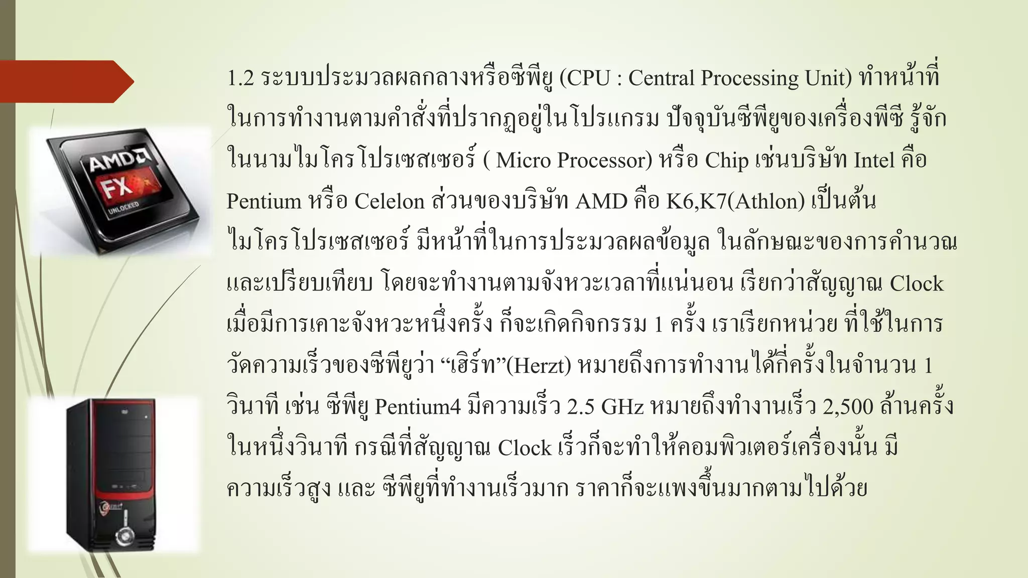 1.2 ระบบประมวลผลกลำงหรือซีพียู (CPU : Central Processing Unit) ทำหน้ำที่
ในกำรทำงำนตำมคำสั่งที่ปรำกฏอยู่ในโปรแกรม ปัจจุบันซีพียูของเครื่องพีซี รู้จัก
ในนำมไมโครโปรเซสเซอร์ ( Micro Processor) หรือ Chip เช่นบริษัท Intel คือ
Pentium หรือ Celelon ส่วนของบริษัท AMD คือ K6,K7(Athlon) เป็นต้น
ไมโครโปรเซสเซอร์ มีหน้ำที่ในกำรประมวลผลข้อมูล ในลักษณะของกำรคำนวณ
และเปรียบเทียบ โดยจะทำงำนตำมจังหวะเวลำที่แน่นอน เรียกว่ำสัญญำณ Clock
เมื่อมีกำรเคำะจังหวะหนึ่งครั้ง ก็จะเกิดกิจกรรม 1 ครั้ง เรำเรียกหน่วย ที่ใช้ในกำร
วัดควำมเร็วของซีพียูว่ำ “เฮิร์ท”(Herzt) หมำยถึงกำรทำงำนได้กี่ครั้งในจำนวน 1
วินำที เช่น ซีพียู Pentium4 มีควำมเร็ว 2.5 GHz หมำยถึงทำงำนเร็ว 2,500 ล้ำนครั้ง
ในหนึ่งวินำที กรณีที่สัญญำณ Clock เร็วก็จะทำให้คอมพิวเตอร์เครื่องนั้น มี
ควำมเร็วสูง และ ซีพียูที่ทำงำนเร็วมำก รำคำก็จะแพงขึ้นมำกตำมไปด้วย
 