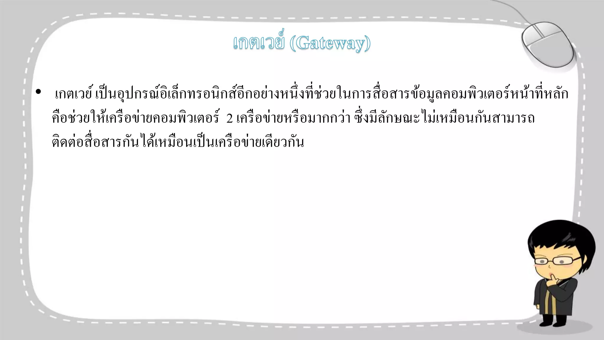 • เกตเวย์เป็นอุปกรณ์อิเล็กทรอนิกส์อีกอย่างหนึ่งที่ช่วยในการสื่อสารข้อมูลคอมพิวเตอร์หน้าที่หลัก
คือช่วยให้เครือข่ายคอมพิวเตอร์ 2 เครือข่ายหรือมากกว่า ซึ่งมีลักษณะไม่เหมือนกันสามารถ
ติดต่อสื่อสารกันได้เหมือนเป็นเครือข่ายเดียวกัน
 