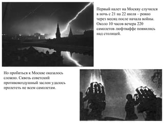 Первый налет на Москву случился
в ночь с 21 на 22 июля – ровно
через месяц после начала войны.
Около 10 часов вечера 220
самолетов люфтваффе появились
над столицей.
Но пробиться к Москве оказалось
сложно. Сквозь советский
противовоздушный заслон удалось
пролететь не всем самолетам.
 