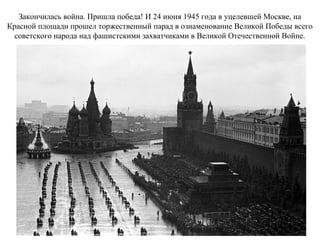 Закончилась война. Пришла победа! И 24 июня 1945 года в уцелевшей Москве, на
Красной площади прошел торжественный парад в ознаменование Великой Победы всего
советского народа над фашистскими захватчиками в Великой Отечественной Войне.
 