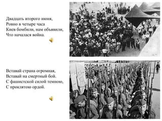 Двадцать второго июня,
Ровно в четыре часа
Киев бомбили, нам объявили,
Что началася война.
Вставай страна огромная,
Вставай на смертный бой.
С фашистской силой темною,
С проклятою ордой.
 