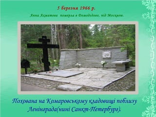 5 березня 1966 р.
Анна Ахматова померла в Домодєдово, під Москвою.
Похована на Комаровському кладовищі поблизу
Ленінграда(нині Санкт-Петербург).
 