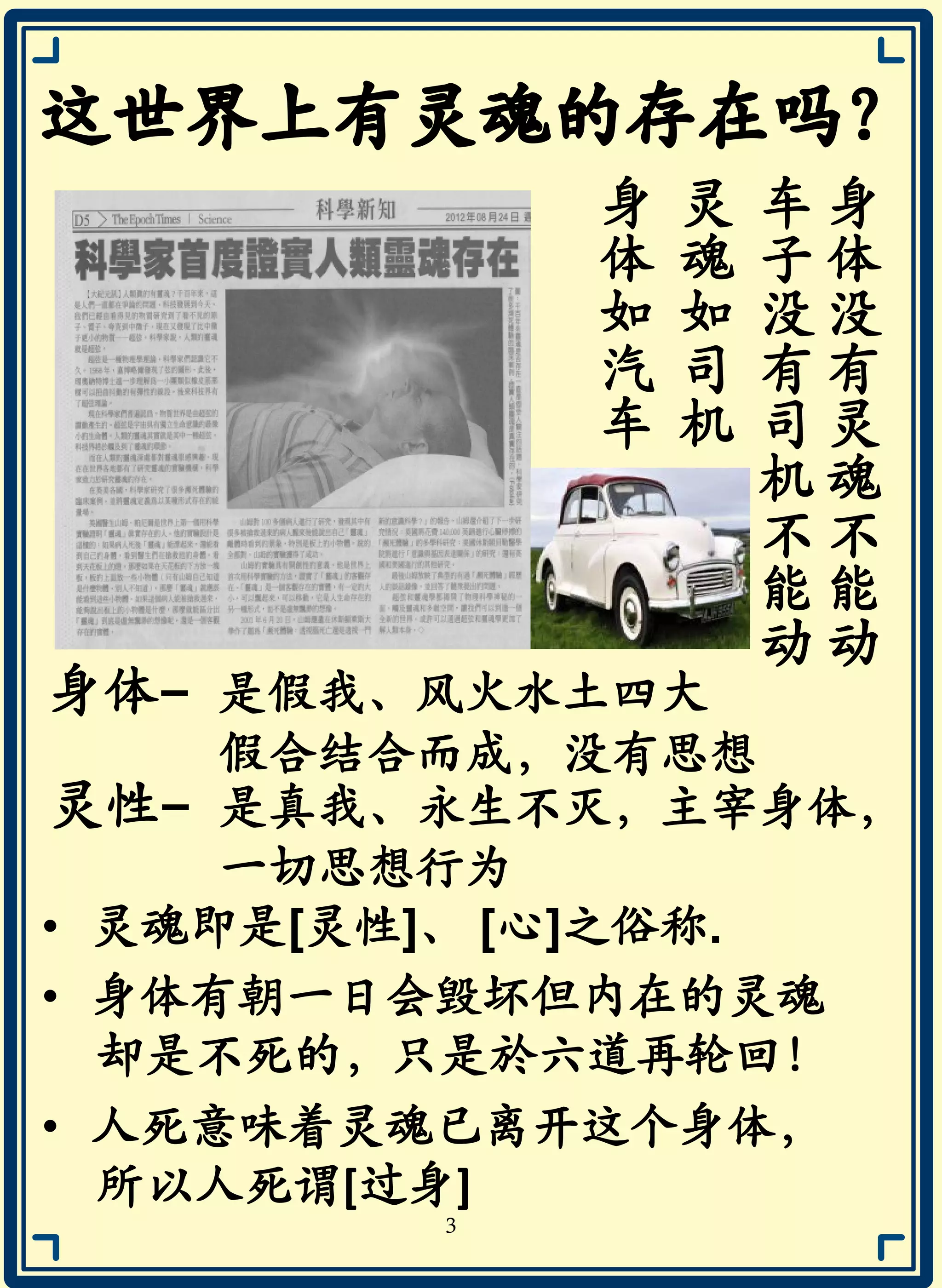 身
体
没
有
灵
魂
不
能
动
车
子
没
有
司
机
不
能
动
灵
魂
如
司
机
身
体
如
汽
车
灵性- 是真我、永生不灭，主宰身体，
一切思想行为
身体- 是假我、风火水土四大
假合结合而成，没有思想
• 灵魂即是[灵性]、 [心]之俗称.
• 身体有朝一日会毁坏但内在的灵魂
却是不死的，只是於六道再轮回！
• 人死意味着灵魂已离开这个身体，
所以人死谓[过身]
3
 