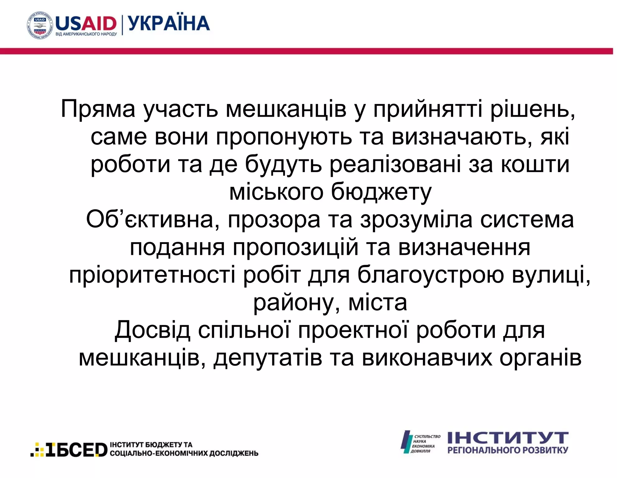 Пряма участь мешканців у прийнятті рішень,
саме вони пропонують та визначають, які
роботи та де будуть реалізовані за кошти
міського бюджету
Об’єктивна, прозора та зрозуміла система
подання пропозицій та визначення
пріоритетності робіт для благоустрою вулиці,
району, міста
Досвід спільної проектної роботи для
мешканців, депутатів та виконавчих органів
 