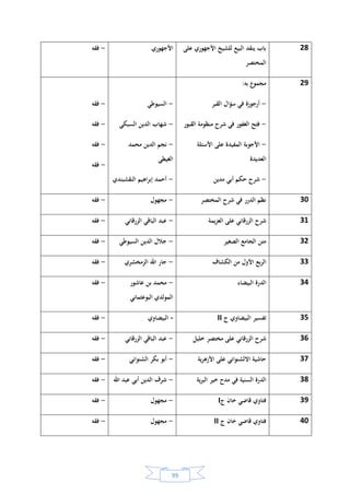 98
18‫الموطأ‬ ‫على‬ ‫الزرقاني‬‫الزرقاني‬-‫فقه‬
19‫خليل‬ ‫مختصر‬ ‫شرح‬ ‫في‬ ‫الجليل‬ ‫مواهب‬‫الحطاب‬-‫فقه‬
20‫النبي‬ ‫على‬ ‫الصالة‬ ‫فضل‬‫الجزوي‬-‫فقه‬
21‫العبادات‬ ‫في‬ ‫كتاب‬‫مجهول‬-‫فقه‬
22‫الحرز‬‫الحصن‬ ‫شرح‬ ‫في‬ ‫الثمين‬
‫الحصين‬
‫الدهروي‬-‫فقه‬
23‫العنوان‬ ‫مجهول‬ ‫الفقه‬ ‫في‬ ‫كتاب‬‫مجهول‬-‫فقه‬
24‫وهو‬ ‫المقاصد‬ ‫على‬ ‫يعقوب‬ ‫بن‬ ‫شرح‬
‫والنفس‬ ‫الموجودات‬ ‫في‬ ‫تأليف‬
‫يعقوب‬ ‫بن‬ ‫محمد‬-‫فقه‬
25‫خليل‬ ‫شرح‬ ‫من‬ ‫السادس‬ ‫الثمن‬‫الزرقاني‬ ‫الباقي‬ ‫عبد‬ ‫اللقاني‬-‫فقه‬
26‫ع‬‫البيو‬‫الخرشي‬ ‫محمد‬-‫فقه‬
27‫ج‬ ‫المختصر‬ ‫على‬ ‫الخرشي‬ ‫شرح‬III‫الخرشي‬ ‫محمد‬-‫فقه‬
 