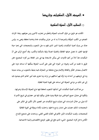 13
‫على‬ ‫شجعوا‬ ‫الذين‬ ‫الخلفاء‬ ‫أس‬‫ر‬ ‫على‬ ‫كان‬‫و‬ ،‫العباسيين‬ ‫عهد‬ ‫في‬ ‫ذلك‬ ‫برز‬ ‫وقد‬ .‫بية‬‫ر‬‫الع‬ ‫إلى‬ ‫بية‬‫ر‬‫الغ‬ ‫العلوم‬
‫المنصور‬ ‫الترجمة‬*‫الذي‬‫تول‬‫عا‬ ‫من‬ ‫الخالفة‬ ‫ى‬‫م‬137‫ـ‬‫ه‬/754‫م‬‫عام‬ ‫في‬ ‫وفاته‬ ‫حتى‬159/ ‫ـ‬‫ه‬775‫م‬،
‫والرشيد‬*‫في‬ ‫الحكم‬ ‫ى‬‫تول‬ ‫الذي‬170/ ‫ـ‬‫ه‬786‫سنة‬ ‫وانتهى‬ ‫م‬193/ ‫ـ‬‫ه‬809‫م‬‫والمأمون‬*‫تولى‬ ‫الذي‬
‫من‬ ‫الحكم‬198/ ‫ـ‬‫ه‬813‫سنة‬ ‫ي‬‫وتوف‬ ‫م‬218/ ‫ـ‬‫ه‬833،‫م‬‫للترجمة‬ ‫ا‬‫ر‬‫دا‬ ‫األخير‬ ‫هذا‬ ‫س‬‫أس‬ ‫وقد‬‫دعاها‬
‫وبداية‬ ."‫الحكمة‬ ‫"بيت‬‫يخ‬‫ر‬‫التا‬ ‫من‬ ‫المرحلة‬ ‫هذه‬ ‫من‬‫اإلسالمي‬‫سبيال‬ ‫بل‬ ،‫فقط‬ ‫للمعرفة‬ ‫وسيلة‬ ‫العلم‬ ‫يعد‬ ‫لم‬
‫الغنى‬ ‫إلى‬‫منها‬ ‫للمكتبات‬ ‫ة‬‫عد‬ ‫أنواع‬ ‫ظهور‬ ‫أيضا‬ ‫الفترة‬ ‫تلك‬ ‫عرفت‬ ‫كما‬ ،‫االجتماعية‬ ‫اتب‬‫ر‬‫الم‬ ‫في‬ ‫م‬‫والتقد‬
.‫وغيرها‬ ‫المدارس‬ ‫ومكتبة‬ ‫المستشفيات‬ ‫ومكتبة‬ ‫المساجد‬ ‫مكتبة‬
‫مه‬ ‫التي‬ ‫واألسباب‬ ‫المكتبات‬ ‫ر‬‫لتطو‬ ‫المختصر‬ ‫اريخي‬‫الت‬ ‫العرض‬ ‫هذا‬ ‫بعد‬‫المحور‬ ‫إلى‬ ‫ق‬‫نتطر‬ ،‫لظهورها‬ ‫دت‬
‫األهم‬‫وه‬ ‫البحث‬ ‫في‬.‫ونشأتها‬ ‫المكتبة‬ ‫ة‬‫أهمي‬ ‫و‬
‫المكتبة؟‬ ‫ة‬‫أهمي‬ ‫هي‬ ‫فما‬
‫أهدافها‬ ‫هي‬ ‫وما‬‫وخدماتها‬‫؟‬
‫نشأت‬ ‫كيف‬‫و‬‫العالم‬ ‫في‬ ‫رت‬‫وتطو‬‫؟‬
‫خاصة؟‬ ‫اإلسالمية‬ ‫بية‬‫ر‬‫الع‬ ‫والحضارة‬ ‫ة‬‫عام‬ ‫القديمة‬ ‫ات‬‫ر‬‫الحضا‬ ‫في‬ ‫المكتبات‬ ‫أشهر‬ ‫هي‬ ‫وما‬
*-‫الرشيد‬ ‫هارون‬:‫العباسي‬ ‫اخلليفة‬(170-193/ ‫ـ‬‫ه‬786–809ّ‫توّل‬ ،ّ‫بالري‬ ‫ولد‬ ،‫ا‬‫ر‬‫اخليز‬‫و‬ ‫املهدي‬ ‫ابن‬ ،‫العباسيني‬ ‫اخللفاء‬ ‫أشهر‬ ‫من‬ ) ‫م‬
.‫العلوم‬‫و‬ ‫األدب‬‫و‬ ‫التجارة‬ ‫عهده‬ ‫يف‬ ‫ازدهرت‬ .‫اهلادي‬ ‫أخيه‬ ‫اغتيال‬ ‫بعد‬.‫ط‬ ،‫األعالم‬‫و‬ ‫اللغة‬ ‫يف‬ ‫املنجد‬ /2005‫ص‬ ،549.
*-‫المأمون‬‫بن‬ ‫اهلل‬ ‫عبد‬‫الرشيد‬ ‫هارون‬،‫العباس‬ ‫بين‬ ‫خلفاء‬ ‫سابع‬(170-218/‫ـ‬‫ه‬786–833) ‫م‬،‫باآلداب‬ ‫عين‬ .‫وخلفه‬ ‫األمني‬ ‫أخاه‬ ‫قتل‬
‫حر‬ ‫عهده‬ ‫يف‬ ‫فازدهرت‬ ‫بغداد‬ ‫يف‬ ‫احلكمة‬ ‫بيت‬ ‫أنشأ‬‫و‬ ‫العلوم‬‫و‬‫االمتحان‬ ‫هذا‬ ‫فعرف‬ ‫القرآن‬ ‫خلق‬ ‫يف‬ ‫الناس‬ ‫امتحن‬‫و‬ ‫لة‬‫ز‬‫املعت‬ ‫ناصر‬ .‫النقل‬‫و‬ ‫الرتمجة‬ ‫كة‬
/‫املعتصم‬ ‫أخوه‬ ‫خلفه‬ ‫باحملنة‬.‫ط‬ ،‫األعالم‬‫و‬ ‫اللغة‬ ‫يف‬ ‫املنجد‬2005‫ص‬ ،516.
 