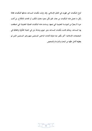 45
‫المسلمون‬ ‫الخلفاء‬ ‫كان‬‫كما‬‫عليها‬ ‫كتبهم‬‫العلماء‬ ‫يوقف‬ ‫مكتبات‬ ‫الجامعة‬ ‫المساجد‬ ‫كبار‬‫في‬ ‫كان‬‫و‬ ،‫للنساء‬
.‫والجوامع‬ ‫المساجد‬ ‫معظم‬ ‫في‬ ‫مكتبات‬ ‫عن‬ ‫المؤرخون‬ ‫روى‬ ‫وقد‬ .‫الكتب‬ ‫بجمع‬ ‫يفاخرون‬ ‫وحكامهم‬
‫بالكتب‬ ‫رفوفها‬ ‫امتألت‬ ‫وقد‬ ‫المساجد‬ ‫مكتبات‬ ‫ر‬‫نتصو‬ ‫أو‬ ‫ل‬‫نتخي‬ ‫أن‬ ‫يمكن‬ ‫سبق‬ ‫ما‬ ‫على‬ ‫وتأسيسا‬
‫المساجد‬ ‫حال‬ ‫ر‬‫نتصو‬ ‫أن‬ ‫يمكننا‬ ‫كما‬ ،‫بلد‬ ‫كل‬ ‫ومن‬ ‫لون‬ ‫كل‬ ‫ومن‬ ‫لغة‬ ‫كل‬ ‫من‬ ‫رات‬‫والمصو‬ ‫والمخطوطات‬
‫وهي‬‫منكب‬ ‫أو‬ ،‫يسأل‬ ‫أو‬ ‫ألستاذ‬ ‫يستمع‬ ‫حلقة‬ ‫في‬ ‫جالس‬ ‫بين‬ ‫من‬ ‫العلم‬ ‫ب‬‫طال‬ ‫من‬ ‫المسلمين‬ ‫بآالف‬ ‫تعج‬
‫ائعة‬‫ر‬‫و‬ ‫نادرة‬ ‫الصورة‬ ‫هذه‬ ‫أليست‬ ،‫بها‬ ‫ما‬ ‫فهم‬ ‫يحاول‬ ‫مخطوطة‬ ‫في‬ ‫ب‬‫ينق‬ ‫باحث‬ ‫أو‬ ،‫يقرؤه‬ ‫كتاب‬ ‫على‬
‫الشجرة‬ ‫هذه‬ ‫أوقدت‬ ‫التي‬ ‫الدين‬ ‫ارة‬‫ر‬‫ش‬ ‫بفضل‬ ‫ة‬‫العلمي‬ ‫النهضة‬ ‫في‬ ‫االزدهار‬ ‫أوج‬ ‫بلغ‬ ‫لمجتمع‬‫كة‬‫المبار‬‫؟‬.
‫ة‬‫يخي‬‫ر‬‫تا‬ ‫اسة‬‫ر‬‫د‬ ‫وفي‬‫لل‬‫باحث‬"‫نسيب‬ ‫بن‬ ‫مكي‬‫الس‬‫باعي‬‫حول‬ ‫مقالة‬ ‫في‬ ""‫المساجد‬ ‫مكتبات‬ ‫يخ‬‫ر‬‫تا‬"‫يذكر‬‫أن‬:
"‫سول‬‫الر‬ ‫مسجد‬‫أو‬ ‫هو‬‫نه‬‫يدو‬ ‫كان‬‫ما‬ ‫فيه‬ ‫يجمع‬ ‫كان‬‫إذ‬ ،‫الكلمة‬ ‫لهذه‬ ‫البسيط‬ ‫بالمعنى‬ ‫إسالمية‬ ‫مكتبة‬ ‫ل‬
‫الخلي‬ ‫بيت‬ ‫إلى‬ ‫وفاته‬ ‫بعد‬ ‫نقلت‬ ‫ة‬‫قرآني‬ ‫آيات‬ ‫من‬ ‫الوحي‬ ‫كتاب‬‫الصديق‬ ‫بكر‬ ‫أبي‬ ‫فة‬"1
‫المكتبات‬ ‫بدأت‬ ‫ثم‬ .
،‫األموي‬ ‫العهد‬ ‫مطلع‬ ‫منذ‬ ‫هور‬‫بالظ‬ ‫اإلسالمية‬‫الدولة‬ ‫خلفاء‬ ‫ه‬‫ووج‬ ‫العباسي‬ ‫العصر‬ ‫خضم‬ ‫في‬ ‫وازدهرت‬
‫اليوم‬ ‫الموجودة‬ ‫المكتبات‬ ‫أنواع‬ ‫جميع‬ ‫اإلسالمي‬ ‫العالم‬ ‫فعرف‬ ،‫للمكتبات‬ ‫فائقة‬ ‫عناية‬ ‫امها‬‫وحك‬ ‫ة‬‫العباسي‬
‫بالمس‬ ‫الملحقة‬ ‫المكتبات‬ ‫وخصوصا‬‫هذه‬ ‫ت‬‫دل‬ ‫وإن‬ ،‫حافل‬ ‫مضيء‬ ‫يخ‬‫ر‬‫تا‬ ‫المكتبات‬ ‫من‬ ‫وع‬‫الن‬ ‫ولهذا‬ ‫اجد‬
‫هذا‬ ‫في‬ ‫العرب‬ ‫ن‬‫تفن‬ ‫وقد‬ ،‫اإلسالمية‬ ‫ة‬‫بي‬‫ر‬‫الع‬ ‫والبصيرة‬ ‫بي‬‫ر‬‫الع‬ ‫العقل‬ ‫رقي‬ ‫على‬ ‫ة‬‫دال‬ ‫فهي‬ ‫شيء‬ ‫على‬ ‫المكتبات‬
‫وتطويرها‬ ‫تنشئتها‬ ‫في‬ ‫قوا‬‫وتأن‬ ‫المكتبات‬ ‫من‬ ‫وع‬‫الن‬.
‫ا‬ ‫الشواهد‬ ‫من‬ ‫العديد‬ ‫هناك‬ ‫إن‬ ‫القول‬ ‫وخالصة‬‫من‬ ‫كانت‬ ‫المساجد‬ ‫مكتبات‬ ‫أن‬ ‫د‬‫ك‬‫تؤ‬ ‫التي‬ ‫ة‬‫يخي‬‫ر‬‫لتا‬
‫كما‬ ‫اإلسالمية‬ ‫ة‬‫التعليمي‬ ‫اكز‬‫ر‬‫الم‬ ‫أوائل‬‫توجد‬ ‫أنه‬‫ل‬‫أو‬ ‫من‬ ‫كانت‬ ‫المكتبات‬ ‫هذه‬ ‫أن‬ ‫على‬ ‫ة‬‫قوي‬ ‫دالئل‬ ‫أيضا‬
-)‫نسيب‬ ‫مكي‬ ( ‫السباعي‬/‫تارخيية‬ ‫اسة‬‫ر‬‫د‬ ‫املساجد‬ ‫مكتبات‬‫السيد‬ ‫فرحات‬ ‫هاشم‬ ‫ترمجة‬ ،،/‫غندور‬ ‫جالل‬ ‫حممد‬‫للبحوث‬ ‫فيصل‬ ‫امللك‬ ‫كز‬‫مر‬ :‫السعودية‬
‫اإلسالمية‬ ‫اسات‬‫ر‬‫الد‬‫و‬‫ص‬ ،332.
 