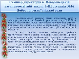 Проблема якості шкільної освіти знаходиться зараз в
епіцентрі уваги освітян, батьків і суспільства, тому 09.12.2016
року в Новодонецькій ЗОШ І-ІІІ ступенів №16 пройшов семінар-
практикум для директорів шкіл м. Добропілля з теми “Шляхи
управління якістю освіти як ключової категорії нової освітньої
парадигми”.
У ході семінару учасники обговорили проблеми
реформування освіти в світлі Концепції «Нова школа. Простір
освітніх можливостей», ознайомилися з досвідом управлінської
діяльності адміністрації школи як засобу підвищення якості
освіти в умовах впровадження нової освітньої парадигми.
Згідно з програмою семінару було проведено доповідь-
презентацію, відкриті уроки, брейнстормінг «Педагогічний
менеджмент: секрети успіху», майстерня з декоративно-
ужиткового мистецтва «Друге життя речей».
 