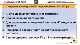 Завдання проекту ЗМФІ-ІІ (впровадження) на 2017 рік
1. Аналіз досвіду пілотних міст-партнерів
2. Доопрацювання методології
3. Доопрацювання електронної системи «Громадський
проект»
4. Поширення досвіду пілотних міст на інші міста-
партнери
5. Супроводження процесу БУ у 15 містах-партнерах
12
 