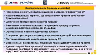 Основні принципи бюджету участі (БУ)
 Чітке визначення суми коштів, виділених з місцевого бюджету на БУ
 Надання мешканцям гарантій, що вибрані ними проекти обов’язково
будуть реалізовані
 Циклічний і повторюваний характер процесу
 Визначення основних положень та принципів процесу за участю
мешканців, врахування місцевої специфіки
 Оцінювання БУ повинно відбуватись щороку
 Створення простору/площадки для проведення дискусій між мешканцями
 Підтримка мешканців на всіх етапах процесу БУ
 Внесення змін до пропозицій мешканців лише з дозволу авторів проектів
 Адміністрація оцінює пропозиції мешканців з точки зору можливості їх
подальшої реалізації та відповідності чинному законодавству, а не з точки
зору їхньої “привабливості” для чиновника 3
 