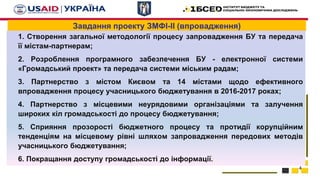 Завдання проекту ЗМФІ-ІІ (впровадження)
1. Створення загальної методології процесу запровадження БУ та передача
її містам-партнерам;
2. Розроблення програмного забезпечення БУ - електронної системи
«Громадський проект» та передача системи міським радам;
3. Партнерство з містом Києвом та 14 містами щодо ефективного
впровадження процесу учасницького бюджетування в 2016-2017 роках;
4. Партнерство з місцевими неурядовими організаціями та залучення
широких кіл громадськості до процесу бюджетування;
5. Сприяння прозорості бюджетного процесу та протидії корупційним
тенденціям на місцевому рівні шляхом запровадження передових методів
учасницького бюджетування;
6. Покращання доступу громадськості до інформації.
4
 
