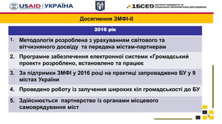 Досягнення ЗМФІ-ІІ
5
2016 рік
1. Методологія розроблена з урахуванням світового та
вітчизняного досвіду та передана містам-партнерам
2. Програмне забезпечення електронної системи «Громадський
проект» розроблено, встановлено та працює
3. За підтримки ЗМФІ у 2016 році на практиці запроваджено БУ у 9
містах України
4. Проведено роботу із залучення широких кіл громадськості до БУ
5. Здійснюється партнерство із органами місцевого
самоврядування міст
 