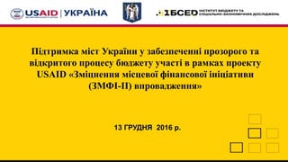 Підтримка міст України у забезпеченні прозорого та
відкритого процесу бюджету участі в рамках проекту
USAID «Зміцнення місцевої фінансової ініціативи
(ЗМФІ-II) впровадження»
13 ГРУДНЯ 2016 р.
 