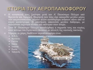  Η κατασκευή τους ξεκίνησε μετά τον Α’ Παγκόσμιο Πόλεμο από
Βρετανία και Αμερική. Θωρηκτά που τους είχε αφαιρεθεί μεγάλο μέρος
των υπερκατασκευών, φέρουν πλέον κατάστρωμα πτήσεων πάνω από το
κύριο κατάστρωμα. Η απονήωση απαιτούσε μεγάλο διάδρομο, με
maximum ταχύτητα πλοίου και «κόντρα» στον άνεμο.
 Στον Β’ Παγκόσμιο Πόλεμο καταδείχθηκε η σημασία τους και κυρίως
στον πόλεμο του Ειρηνικού Ωκεανού με αλλαγή της ναυτικής τακτικής.
 Σήμερα, οι χώρες διαθέτουν αεροπλανοφόρα είναι:
 Η.Π.Α.
 Βρετανία
 Γαλλία
 Ιταλία
 Ισπανία
 Ρωσία
 Ταϊλάνδη
 