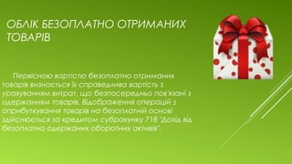 ОБЛІК БЕЗОПЛАТНО ОТРИМАНИХ
ТОВАРІВ
Первісною вартістю безоплатно отриманих
товарів визнається їх справедлива вартість з
урахуванням витрат, що безпосередньо пов'язані з
одержанням товарів. Відображення операцій з
оприбуткування товарів на безоплатній основі
здійснюється за кредитом субрахунку 718 "Дохід від
безоплатно одержаних оборотних активів".
 