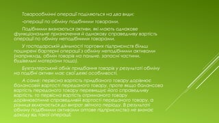 Товарообмінні операції поділяються на два види:
-операції по обміну подібними товарами.
Подібними визнаються активи, які мають однакове
функціональне призначення й однакову справедливу вартість
операції по обміну неподібними товарами.
У господарській діяльності торгових підприємств більш
поширені бартерні операції з обміну неподібними активами
(наприклад, обмін товарів на пальне, запасні частини,
будівельні матеріали тощо).
Бухгалтерський облік придбання товарів у результаті обміну
на подібні активи має свої деякі особливості.
А саме: первісна вартість придбаного товару дорівнює
балансовій вартості переданого товару, проте якщо балансова
вартість переданого товару перевищує його справедливу
вартість, то первісна вартість отриманого товару
дорівнюватиме справедливій вартості переданого товару, а
різниця включається до витрат звітного періоду. В результаті
обміну подібними активами оптове підприємства не визнає
доходу від такої операції.
 