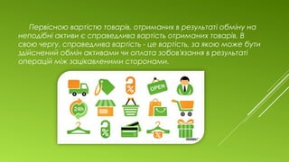 Первісною вартістю товарів, отриманих в результаті обміну на
неподібні активи є справедлива вартість отриманих товарів. В
свою чергу, справедлива вартість - це вартість, за якою може бути
здійснений обмін активами чи оплата зобов'язання в результаті
операцій між зацікавленими сторонами.
 
