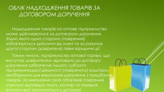 ОБЛІК НАДХОДЖЕННЯ ТОВАРІВ ЗА
ДОГОВОРОМ ДОРУЧЕННЯ
Надходження товарів на оптове підприємство
може здійснюватися за договором доручення.
Згідно якого одна сторона (повірений)
зобов'язується здійснити від імені та за рахунок
другої сторони (довірителя) певні юридичні дії.
Таким чином, підприємство оптової торгівлі, що
виступає довірителем, відповідно до договору
доручення забезпечує іншого суб'єкта
підприємницької діяльності (повіреного) коштами,
необхідними для виконання доручення з придбання
товарів. За виконання своїх обов'язків повірений
отримує відповідну плату, розмір та порядок
виплати якої зазначається у договорі.
 