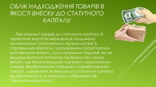 ОБЛІК НАДХОДЖЕННЯ ТОВАРІВ В
ЯКОСТІ ВНЕСКУ ДО СТАТУТНОГО
КАПІТАЛУ
При внесені товарів до статутного капіталу їх
первісною вартістю вважається погоджена
замовниками (учасниками підприємства) їх
справедлива вартість з урахуванням транспортно-
заготівельних витрат, суми непрямих податків, які не
відшкодовуються оптовому підприємству, інших
витрат, що безпосередньо пов'язані з одержанням
товарів. Відображення операцій з оприбуткування
товарів, одержаних як внесок до статутного капіталу
відображається за кредитом субрахунку 46
"Неоплачений капітал".
 