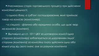 Учасниками сторін торговельного процесу при здійсненні
комісійної діяльності,
з одного боку, є суб'єкт господарювання, який приймає
товар на комісію (комісіонер),
а з іншого - фізична або юридична особа, що здає твар
на комісію (комітент).
 Відповідно до ст. 1011 ЦКУ за договором комісії одна
сторона (комісіонер) зобов'язується за дорученням іншої
сторони (комітента) за комісійну плату здійснити одну або
кілька угод від свого імені, але за рахунок комітента
 