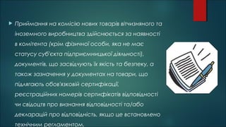  Приймання на комісію нових товарів вітчизняного та
іноземного виробництва здійснюється за наявності
в комітента (крім фізичної особи, яка не має
статусу суб'єкта підприємницької діяльності),
документів, що засвідчують їх якість та безпеку, а
також зазначення у документах на товари, що
підлягають обов'язковій сертифікації,
реєстраційних номерів сертифікатів відповідності
чи свідоцтв про визнання відповідності та/або
декларацій про відповідність, якщо це встановлено
технічним регламентом.
 