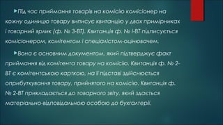 Під час приймання товарів на комісію комісіонер на
кожну одиницю товару виписує квитанцію у двох примірниках
і товарний ярлик (ф. № 3-ВТ). Квитанція ф. № І-ВТ підписується
комісіонером, комітентом і спеціалістом-оцінювачем.
Вона є основним документом, який підтверджує факт
приймання від комітента товару на комісію. Квитанція ф. № 2-
ВТ є комітентською карткою, на її підставі здійснюється
оприбуткування товару, прийнятого на комісію. Квитанція ф.
№ 2-ВТ прикладається до товарного звіту, який здається
матеріально-відповідальною особою до бухгалтерії.
 