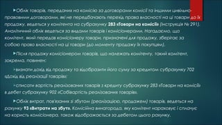Облік товарів, переданих на комісію за договорами комісії та іншими цивільно-
правовими договорами, які не передбачають перехід права власності на ці товари до їх
продажу, ведеться у комітента на субрахунку 283 «Товари на комісії» (Інструкція № 291).
Аналітичний облік ведеться за видами товарів і комісіонерами. Нагадаємо, що
комітент, який передав комісіонеру товари, призначені для продажу, зберігає за
собою право власності на ці товари (до моменту продажу їх покупцям).
Після продажу комісіонером товарів, що належать комітенту, такий комітент,
зокрема, повинен:
визнати дохід від продажу та відобразити його суму за кредитом субрахунку 702
«Дохід від реалізації товарів»;
списати вартість реалізованих товарів з кредиту субрахунку 283 «Товари на комісії»
в дебет субрахунку 902 «Собівартість реалізованих товарів».
Облік витрат, пов'язаних зі збутом (реалізацією, продажем) товарів, ведеться на
рахунку 93 «Витрати на збут». Комісійна винагорода, яку комітент нараховує і сплачує
на користь комісіонера, також відображається за дебетом цього рахунку.
 