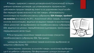 Товари, одержані у межах договорів комісії (консигнації) та інших
цивільно-правових договорів, що уповноважують підприємство
здійснювати продаж товарів від імені та за дорученням іншої особи
без передачі права власності на такі товари, обліковуються у
комісіонера на позабалансовому субрахунку 024 «Товари, прийняті
на комісію» (Інструкція № 291). Аналітичний облік товарів, прийнятих на
комісію (консигнацію), ведеться за видами товарів та комітентами.
Облік цінностей, які відображено на позабалансовому субрахунку
024, ведеться за цінами, передбаченими в договорах, приймально-
передавальних актах тощо.
Після продажу комісійних товарів комісіонер списує їх з
позабалансового субрахунку 024. При цьому:
доходи від продажу комісійних товарів комісіонер відображає за
кредитом субрахунку 702;
суму виручки, отриману за комісійні товари, комісіонер відображає
ще й за дебетом субрахунку 704 «Вирахування з доходу» (оскільки цю
 