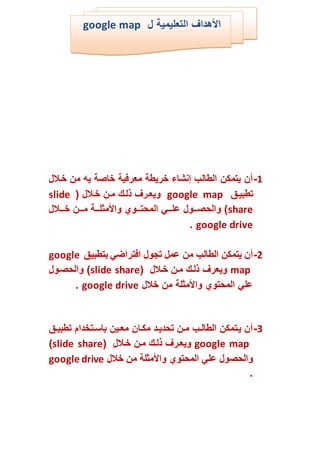 1-‫الل‬‫خ‬ ‫من‬ ‫يه‬ ‫خاصة‬ ‫معرفية‬ ‫خريطة‬ ‫إنشاء‬ ‫الطالب‬ ‫يتمكن‬ ‫أن‬
‫ال‬‫ي‬‫تطب‬google map‫الل‬‫خ‬ ‫الن‬‫م‬ ‫الم‬‫ل‬‫ل‬ ‫الر‬‫ع‬‫وي‬slide
share‫الل‬‫ال‬‫ال‬‫ال‬‫خ‬ ‫الن‬‫ال‬‫ال‬‫ال‬‫م‬ ‫الة‬‫ال‬‫ال‬‫ال‬‫ل‬ ‫م‬ ‫وا‬ ‫الو‬‫ال‬‫ال‬‫ال‬‫ت‬‫المح‬ ‫الي‬‫ال‬‫ال‬‫ال‬‫ل‬‫ا‬ ‫الو‬‫ال‬‫ال‬‫ال‬‫ص‬‫والح‬ )
google drive.
2-‫بتطبي‬ ‫افتراضي‬ ‫تجو‬ ‫ام‬ ‫من‬ ‫الطالب‬ ‫يتمكن‬ ‫أن‬google
map‫الل‬‫خ‬ ‫الن‬‫م‬ ‫الم‬‫ل‬‫ل‬ ‫ويعر‬slide share‫الو‬‫ص‬‫والح‬ )
‫خل‬ ‫من‬ ‫لة‬ ‫م‬ ‫وا‬ ‫المحتو‬ ‫الي‬google drive.
3-‫ال‬‫ال‬‫ي‬‫تطب‬ ‫التخكا‬‫ال‬‫ق‬‫با‬ ‫الين‬‫ال‬‫ع‬‫م‬ ‫الان‬‫ال‬‫ك‬‫م‬ ‫الك‬‫ال‬‫ي‬‫تحك‬ ‫الن‬‫ال‬‫م‬ ‫الب‬‫ال‬‫ل‬‫الطا‬ ‫التمكن‬‫ي‬ ‫أن‬
google map‫الل‬‫خ‬ ‫الن‬‫م‬ ‫الم‬‫ل‬‫ل‬ ‫الر‬‫ع‬‫وي‬slide share)
‫خل‬ ‫من‬ ‫لة‬ ‫م‬ ‫وا‬ ‫المحتو‬ ‫الي‬ ‫والحصو‬google drive
.
‫التعليمية‬ ‫هكا‬ ‫ا‬google map
 
