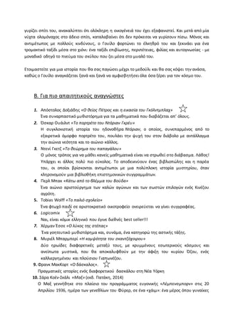 γυρίζει σπίτι του, ανακαλύπτει ότι ολόκληρη η οικογένειά του έχει εξαφανιστεί. Και μετά από μία
νύχτα ολομόναχος στο άδειο σπίτι, καταλαβαίνει ότι δεν πρόκειται να γυρίσουν πίσω. Μόνος και
αντιμέτωπος με πολλούς κινδύνους, ο Γουίλο φορτώνει το έλκηθρό του και ξεκινάει για ένα
τρομακτικό ταξίδι μέσα στο χιόνι: ένα ταξίδι επιβίωσης, περιπέτειας, φιλίας και αυτογνωσίας - με
μοναδικό οδηγό το πνεύμα του σκύλου που ζει μέσα στο μυαλό του.
Ετοιμαστείτε για μια ιστορία που θα σας παγώσει μέχρι το μεδούλι και θα σας κόψει την ανάσα,
καθώς ο Γουίλο αναγκάζεται ξανά και ξανά να αμφισβητήσει όλα όσα ξέρει για τον κόσμο του.
Β. Για πιο απαιτητικούς αναγνώστες
1. Απόστολος Δοξιάδης «Ο θείος Πέτρος και η εικασία του Γκόλντμπλαχ»
Ένα συναρπαστικό μυθιστόρημα για τα μαθηματικά που διαβάζεται απ’ όλους.
2. Όσκαρ Ουάιλντ «Το πορτρέτο του Ντόριαν Γκρέυ»
Η συγκλονιστική ιστορία του ηδονοθήρα Ντόριαν, ο οποίος, συνεπαρμένος από το
εξαιρετικά όμορφο πορτρέτο του, πουλάει την ψυχή του στον διάβολο με αντάλλαγμα
την αιώνια νεότητα και το αιώνιο κάλλος.
3. Ντενί Γκετζ «Το θεώρημα του παπαγάλου»
Ο μόνος τρόπος για να μάθει κανείς μαθηματικά είναι να στρωθεί στο διάβασμα. Λάθος!
Υπάρχει κι άλλος πολύ πιο εύκολος. Το αποδεικνύουν ένας βιβλιοπώλης και η παρέα
του, οι οποίοι βρίσκονται αντιμέτωποι με μια πολύπλοκη ιστορία μυστηρίου, όταν
κληρονομούν μια βιβλιοθήκη επιστημονικών συγγραμμάτων.
4. Περλ Μπακ «Κάτω από το βλέμμα του Βούδα»
Ένα αιώνιο αριστούργημα των καλών αγώνων και των σωστών επιλογών ενός Κινέζου
αγρότη.
5. Tobias Wolff «Το παλιό σχολείο»
Ένα φτωχό παιδί σε αριστοκρατικό οικοτροφείο ονειρεύεται να γίνει συγγραφέας.
6. Logicomix
Nαι, είναι κόμικ ελληνικό που έγινε διεθνές best seller!!!
7. Χέρμαν Έσσε «Ο λύκος της στέπας»
Ένα γοητευτικό μυθιστόρημα και, συνάμα, ένα κατηγορώ της αστικής τάξης.
8. Μυριέλ Μπαρμπερί «Η κομψότητα του σκαντζόχοιρου»
Δύο ηρωίδες διαφορετικές μεταξύ τους, με κρυμμένους εσωτερικούς κόσμους και
ανείπωτα μυστικά, που θα αποκαλυφθούν με την άφιξη του κυρίου Όζου, ενός
καλλιεργημένου και πλούσιου Γιαπωνέζου.
9. Φρανκ ΜακΚορτ «Ο δάσκαλος».
Πραγματικές ιστορίες ενός διαφορετικού δασκάλου στη Νέα Υόρκη
10. Σάρα Κοέν-Σκάλι «Μαξ» (εκδ. Πατάκη, 2014)
Ο Μαξ γεννήθηκε στο πλαίσιο του προγράμματος ευγονικής «Λέμπενσμπορν» στις 20
Απριλίου 1936, ημέρα των γενεθλίων του Φύρερ, σε ένα «χάιμ»: ένα μέρος όπου γυναίκες
 