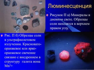 Рисунок П а) Минералы в
дневном свете. Образцы
соли находятся в верхнем
правом углу.
Рис. П б) Образцы соли
в ультрафиолетовом
излучении. Красновато-
оранжевое или ярко-
оранжевое свечение
связано с внедрением в
структуру галита иона
Mn2+
Люминесценция
 
