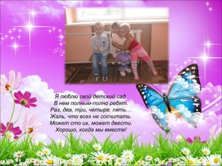 Я люблю свой детский сад
В нем полным-полно ребят.
Раз, два, три, четыре, пять…
Жаль, что всех не сосчитать.
Может сто их, может двести.
Хорошо, когда мы вместе!
 