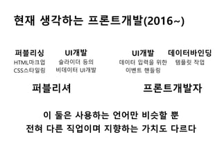 현재 생각하는 프론트개발(2016~)
퍼블리싱
HTML마크업
CSS스타일링
UI개발
슬라이더 등의
비데이터 UI개발
데이터바인딩
템플릿 작업
이 둘은 사용하는 언어만 비슷할 뿐
전혀 다른 직업이며 지향하는 가치도 다르다
UI개발
데이터 입력을 위한
이벤트 핸들링
퍼블리셔 프론트개발자
 
