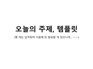 오늘의 주제, 템플릿
(몇 개는 남겨둬야 다음에 또 발표할 게 있으니까... ☞☜)
 