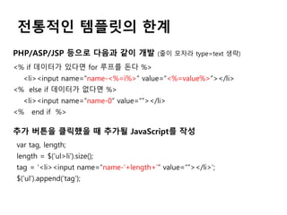 전통적인 템플릿의 한계
PHP/ASP/JSP 등으로 다음과 같이 개발 (줄이 모자라 type=text 생략)
<% if 데이터가 있다면 for 루프를 돈다 %>
<li><input name=“name-<%=i%>” value=“<%=value%>”></li>
<% else if 데이터가 없다면 %>
<li><input name=“name-0” value=“”></li>
<% end if %>
추가 버튼을 클릭했을 때 추가될 JavaScript를 작성
var tag, length;
length = $(‘ul>li’).size();
tag = ‘<li><input name=“name-’+length+’” value=“”></li>’;
$(‘ul’).append(‘tag’);
 