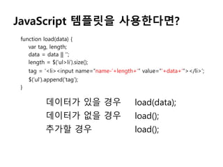 JavaScript 템플릿을 사용한다면?
function load(data) {
var tag, length;
data = data || ‘’;
length = $(‘ul>li’).size();
tag = ‘<li><input name=“name-’+length+’” value=“’+data+’”></li>’;
$(‘ul’).append(‘tag’);
}
데이터가 있을 경우 load(data);
데이터가 없을 경우 load();
추가할 경우 load();
 