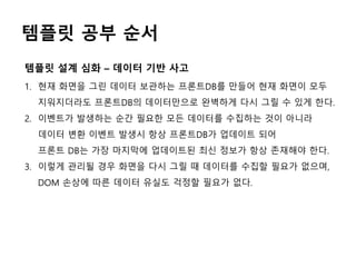 템플릿 공부 순서
1. 현재 화면을 그린 데이터 보관하는 프론트DB를 만들어 현재 화면이 모두
지워지더라도 프론트DB의 데이터만으로 완벽하게 다시 그릴 수 있게 한다.
2. 이벤트가 발생하는 순간 필요한 모든 데이터를 수집하는 것이 아니라
데이터 변환 이벤트 발생시 항상 프론트DB가 업데이트 되어
프론트 DB는 가장 마지막에 업데이트된 최신 정보가 항상 존재해야 한다.
3. 이렇게 관리될 경우 화면을 다시 그릴 때 데이터를 수집할 필요가 없으며,
DOM 손상에 따른 데이터 유실도 걱정할 필요가 없다.
템플릿 설계 심화 – 데이터 기반 사고
 