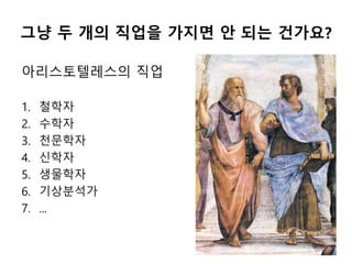 그냥 두 개의 직업을 가지면 안 되는 건가요?
아리스토텔레스의 직업
1. 철학자
2. 수학자
3. 천문학자
4. 신학자
5. 생물학자
6. 기상분석가
7. ...
 