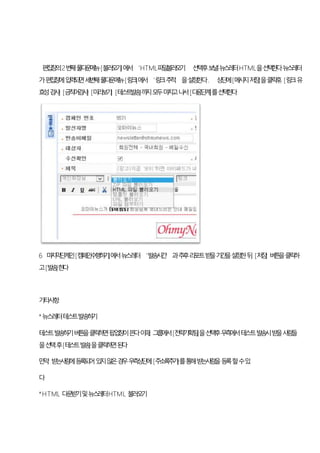 편집창의2번째풀다운메뉴[불러오기]에서‘HTML파일불러오기’ 선택후보낼뉴스레터HTML을선택한다뉴스레터
가편집창에입력되면세번째풀다운메뉴[링크]에서‘링크추적’을설정한다. 상단에[메시지저장]을클릭후, [링크유
효성검사] [금칙어검사] [미리보기] [테스트발송]까지모두마치고나서[다음단계]를선택한다
6 마지막단계인[캠페인수행하기]에서뉴스레터‘발송시간’과추후리포트받을기간을설정한뒤, [저장] 버튼을클릭하
고[발송]한다
기타사항
*뉴스레터테스트발송하기
테스트발송하기버튼을클릭하면팝업창이뜬다이때, 그룹에서[전략기획팀]을선택후우측에서테스트발송시받을사람들
을선택후[테스트발송]을클릭하면된다
만약, 받는사람에등록되어있지않은경우우측상단에[주소록추가]를통해받는사람을등록할수있
다
*HTML 다운받기및뉴스레터HTML 불러오기
 