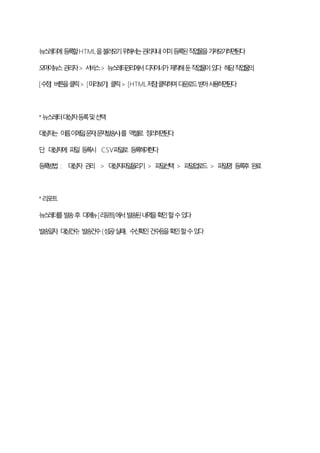 뉴스레터에등록할HTML을불러오기위해서는관리자내이미등록된작업물을가져오기하면된다
오마이뉴스관리자> 서비스> 뉴스레터관리에서디자이너가제작해둔작업물이있다 해당작업물의
[수정] 버튼을클릭> [미리보기] 클릭> [HTML저장]클릭하여다운로드받아사용하면된다
*뉴스레터대상자등록및선택
대상자는 이름,이메일,문자(문자발송시)를 엑셀로 정리하면된다.
단, 대상자에 파일 등록시 CSV파일로 등록해야한다.
등록방법 : 대상자 관리 > 대상자파일올리기 > 파일선택 > 파일업로드 > 파일명 등록후 완료
*리포트
뉴스레터를발송후 대메뉴[리포트]에서발송된내역을확인할수있다
발송일자, 대상건수, 발송건수(성공/실패), 수신확인건수등을확인할수있다
 