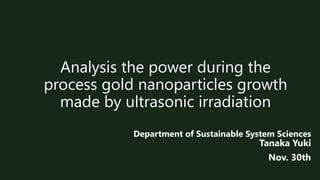 Analysis the power during the
process gold nanoparticles growth
made by ultrasonic irradiation
Department of Sustainable System Sciences
Tanaka Yuki
Nov. 30th
 