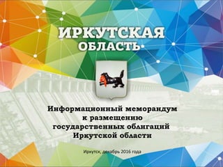 Информационный меморандум
к размещению
государственных облигаций
Иркутской области
Иркутск, декабрь 2016 года
 